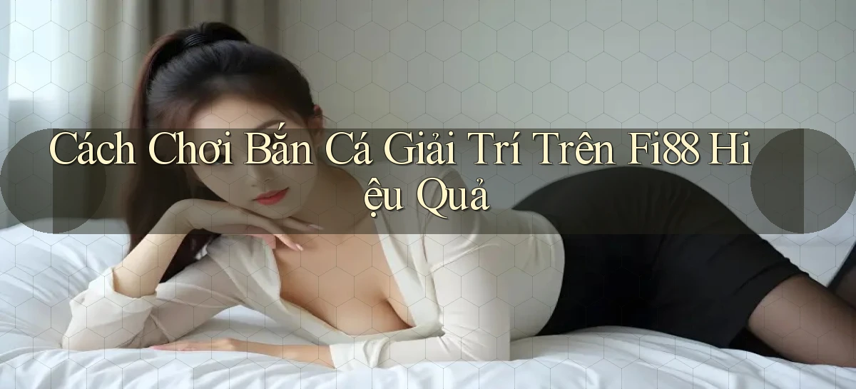 cách chơi bắn cá giải trí trên fi88 hiệu quả