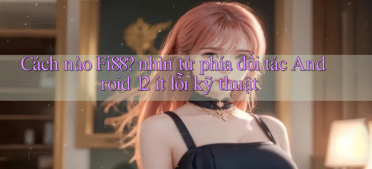 Cách nào Fi88 nhìn từ phía đối tác Android 12 ít lỗi kỹ thuật