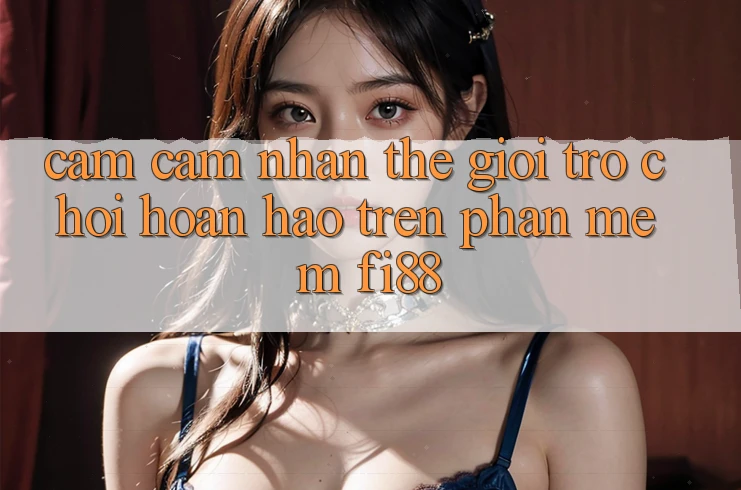 Cảm cảm nhận thế giới trò chơi hoàn hảo trên phần mềm Fi88 Cảm cảm nhận thế giới trò chơi hoàn hảo trên phần mềm Fi88