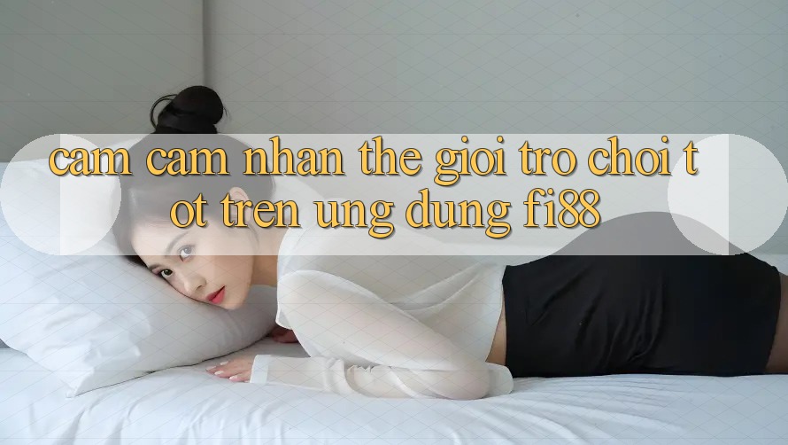 Cảm cảm nhận thế giới trò chơi tốt trên ứng dụng Fi88 Cảm cảm nhận thế giới trò chơi tốt trên ứng dụng Fi88