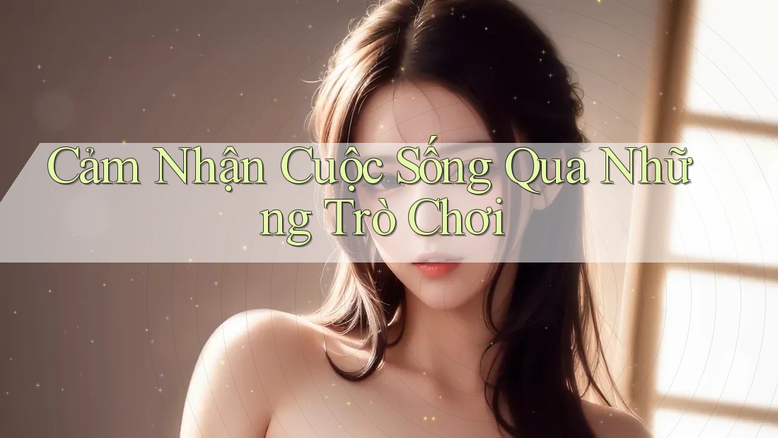Cảm Nhận Cuộc Sống Qua Những Trò Chơi Cảm Nhận Cuộc Sống Qua Những Trò Chơi