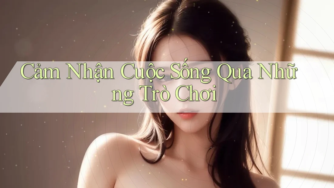 Cảm Nhận Cuộc Sống Qua Những Trò Chơi Cảm Nhận Cuộc Sống Qua Những Trò Chơi