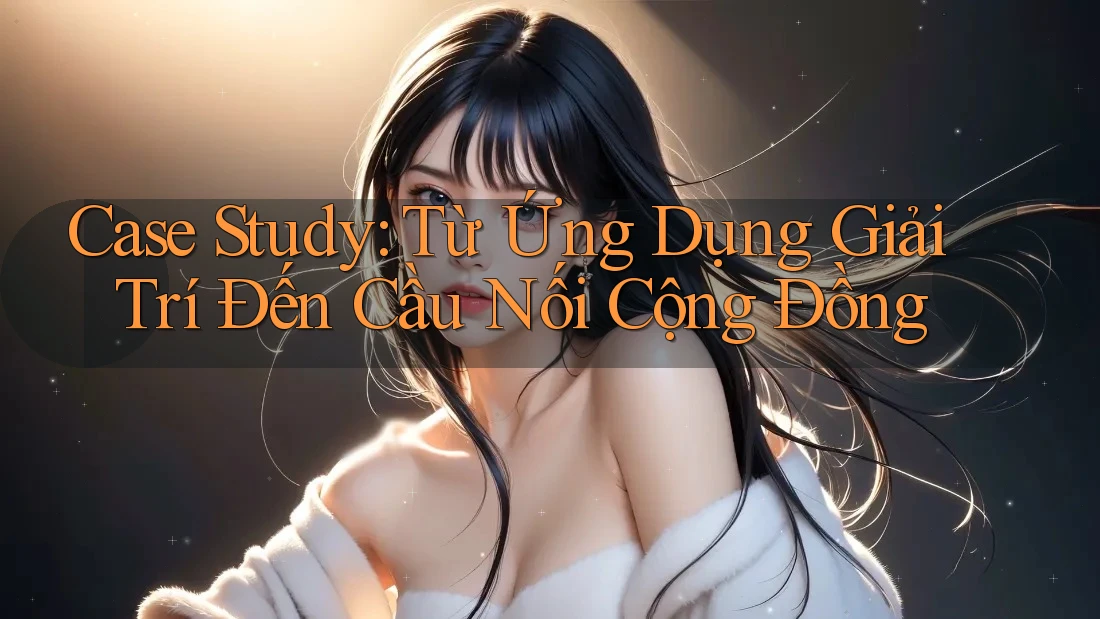 Case Study: Từ Ứng Dụng Giải Trí Đến Cầu Nối Cộng Đồng