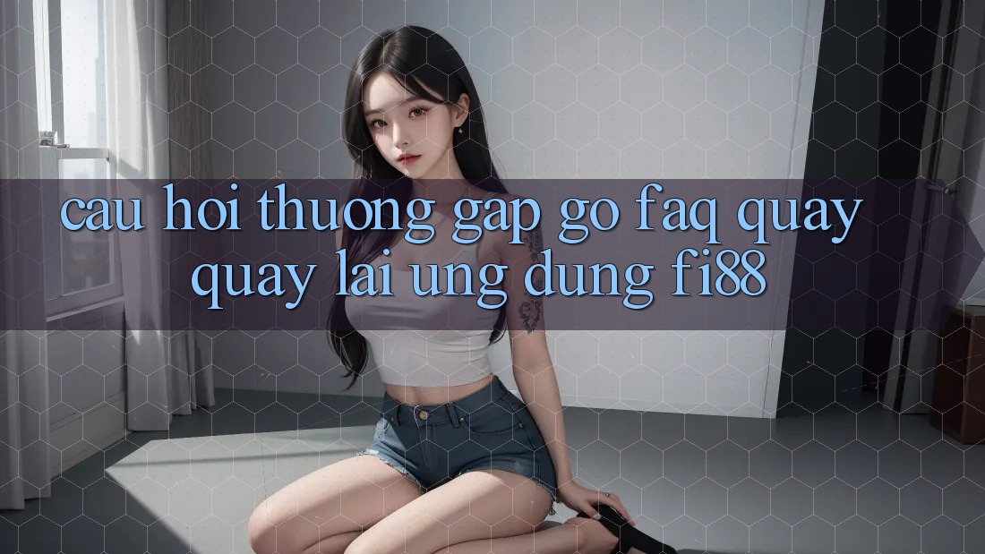 Câu hỏi thường gặp gỡ (FAQ) quay quay lại ứng dụng Fi88 Câu hỏi thường gặp gỡ (FAQ) quay quay lại ứng dụng Fi88