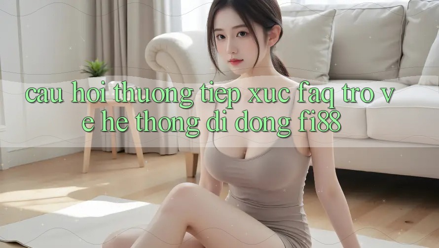 Câu hỏi thường tiếp xúc (FAQ) trở về hệ thống di động Fi88 Câu hỏi thường tiếp xúc (FAQ) trở về hệ thống di động Fi88