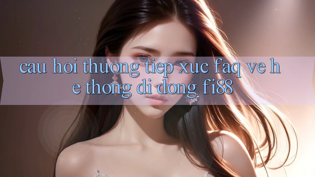 Câu hỏi thường tiếp xúc (FAQ) về hệ thống di động Fi88 Câu hỏi thường tiếp xúc (FAQ) về hệ thống di động Fi88