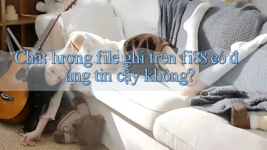 Chất lượng file ghi trên fi88 có đáng tin cậy không?