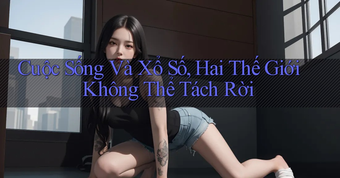 Cuộc Sống Và Xổ Số, Hai Thế Giới Không Thể Tách Rời Cuộc Sống Và Xổ Số, Hai Thế Giới Không Thể Tách Rời