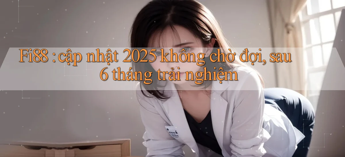 Fi88 cập nhật 2025 không chờ đợi, sau 6 tháng trải nghiệm