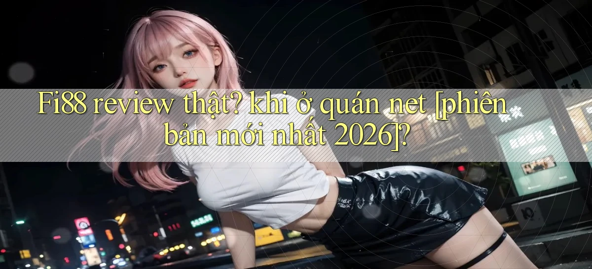 Fi88 review thật khi ở quán net [phiên bản mới nhất 2026]
