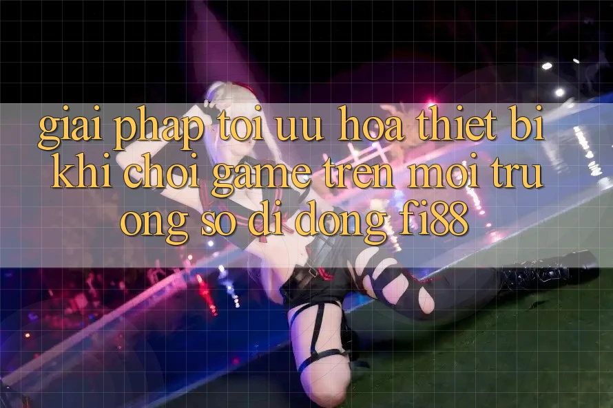 Giải pháp tối ưu hóa thiết bị khi chơi game trên môi trường số di động Fi88 Giải pháp tối ưu hóa thiết bị khi chơi game trên môi trường số di động Fi88