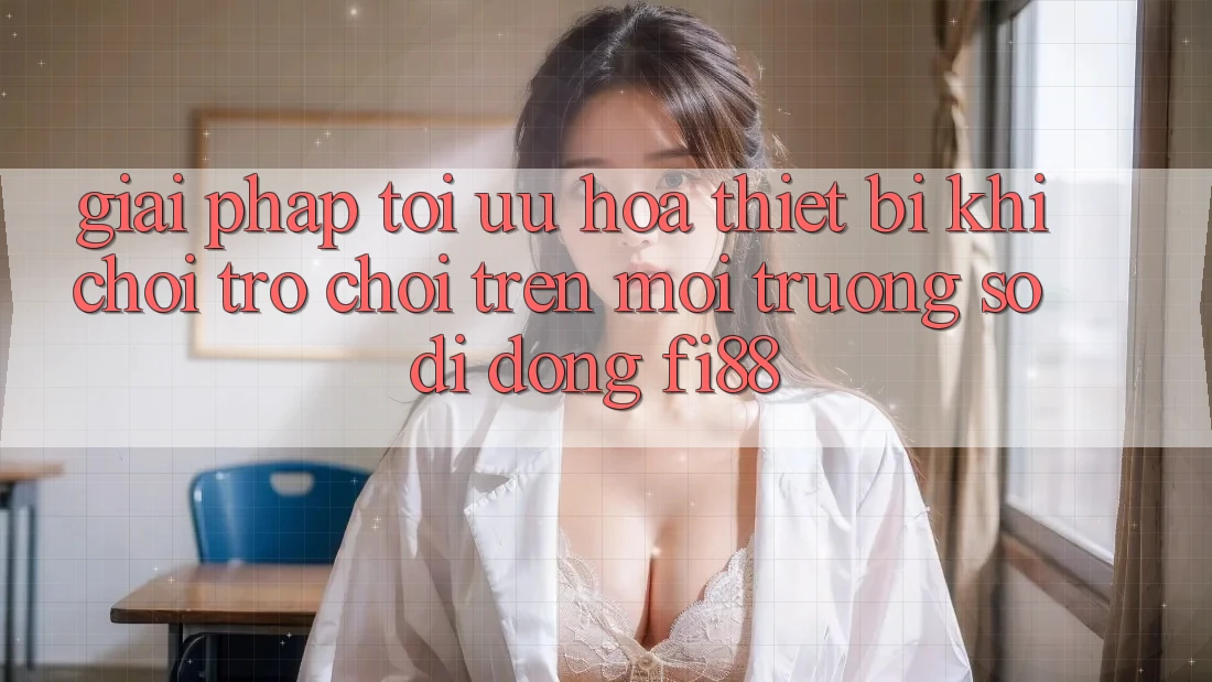 Giải pháp tối ưu hóa thiết bị khi chơi trò chơi trên môi trường số di động Fi88 Giải pháp tối ưu hóa thiết bị khi chơi trò chơi trên môi trường số di động Fi88