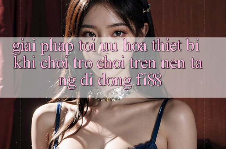 Giải pháp tối ưu hóa thiết bị khi chơi trò chơi trên nền tảng di động Fi88 Giải pháp tối ưu hóa thiết bị khi chơi trò chơi trên nền tảng di động Fi88