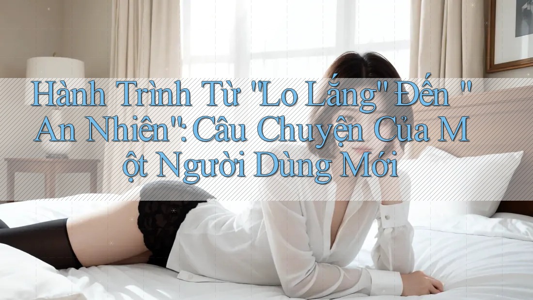 Hành Trình Từ “Lo Lắng” Đến “An Nhiên”: Câu Chuyện Của Một Người Dùng Mới