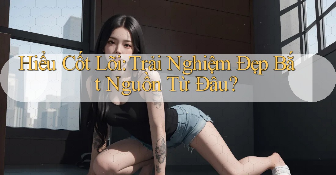 Hiểu Cốt Lõi: Trải Nghiệm Đẹp Bắt Nguồn Từ Đâu? Hiểu Cốt Lõi: Trải Nghiệm Đẹp Bắt Nguồn Từ Đâu?