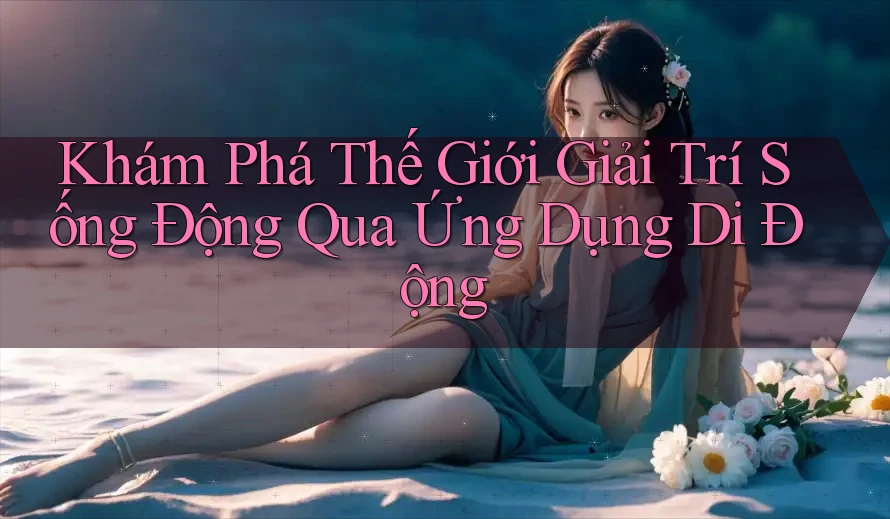Khám Phá Thế Giới Giải Trí Sống Động Qua Ứng Dụng Di Động