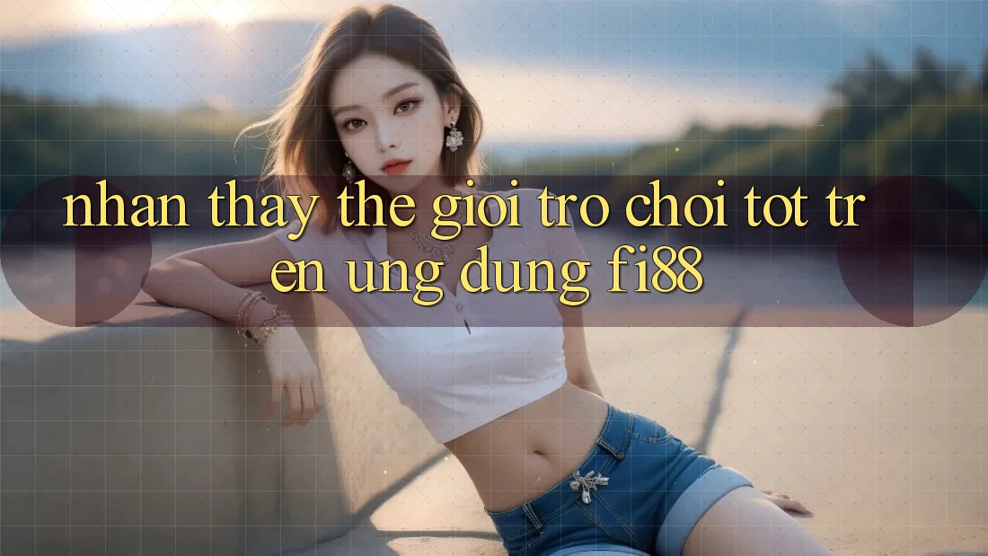Nhận thấy thế giới trò chơi tốt trên ứng dụng Fi88