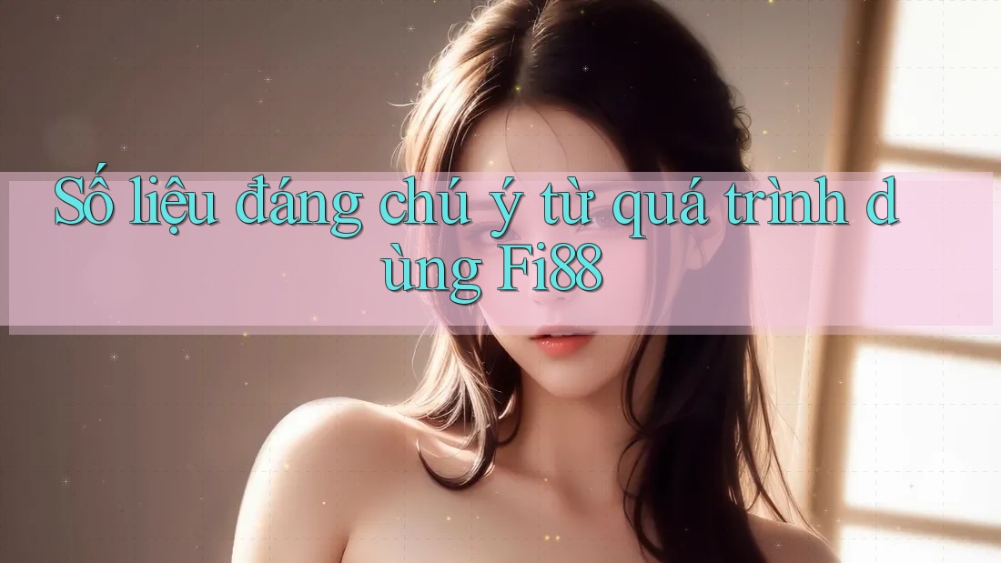Số liệu đáng chú ý từ quá trình dùng Fi88