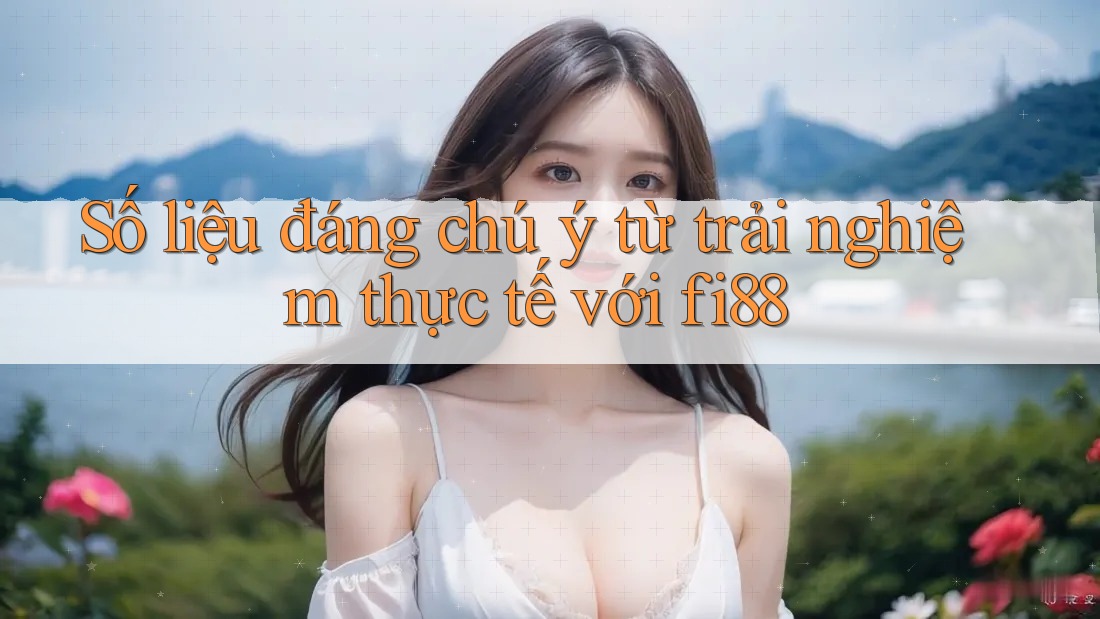 Số liệu đáng chú ý từ trải nghiệm thực tế với fi88