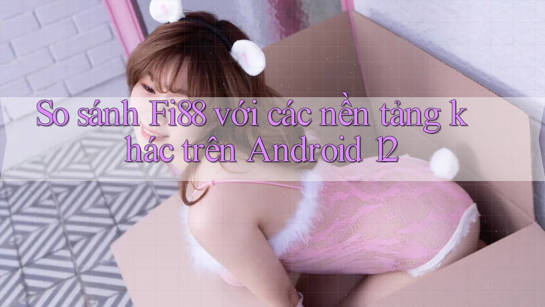 So sánh Fi88 với các nền tảng khác trên Android 12