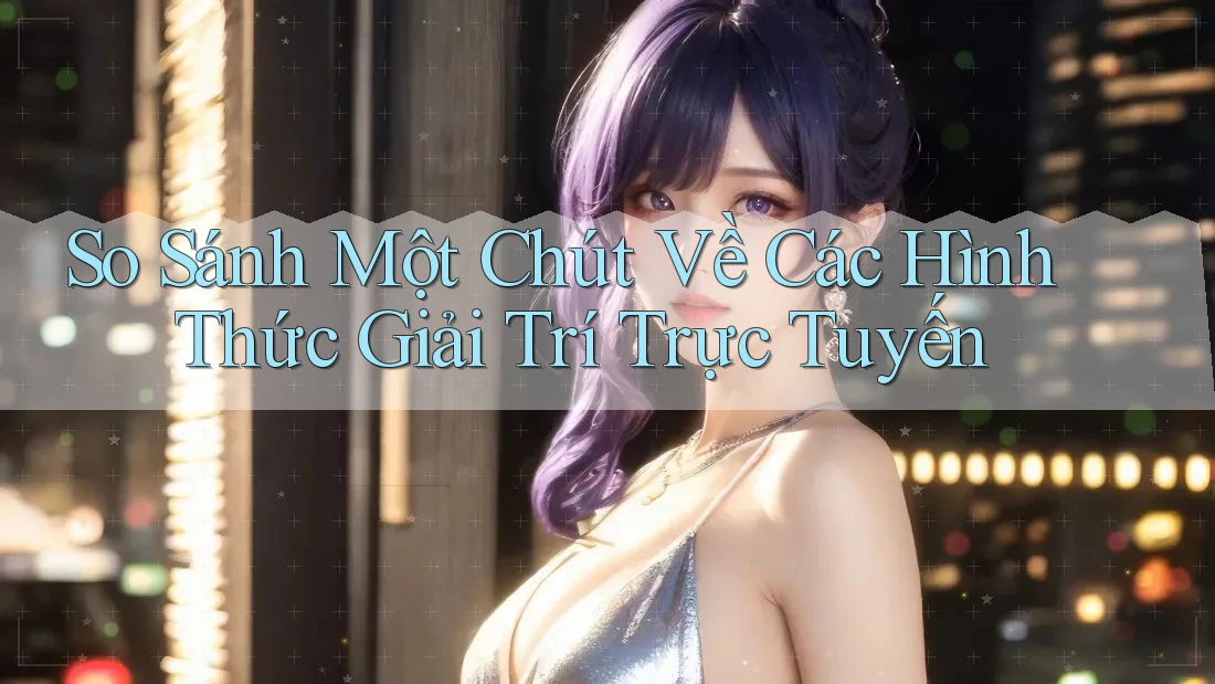 So Sánh Một Chút Về Các Hình Thức Giải Trí Trực Tuyến