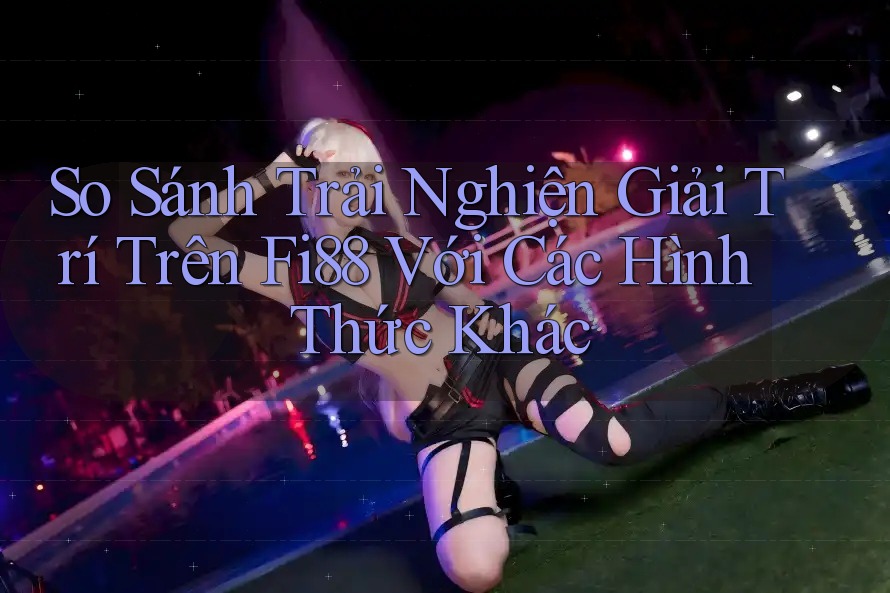 So Sánh Trải Nghiện Giải Trí Trên Fi88 Với Các Hình Thức Khác