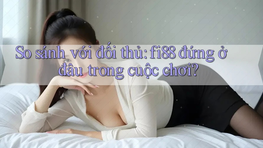 So sánh với đối thủ: fi88 đứng ở đâu trong cuộc chơi?