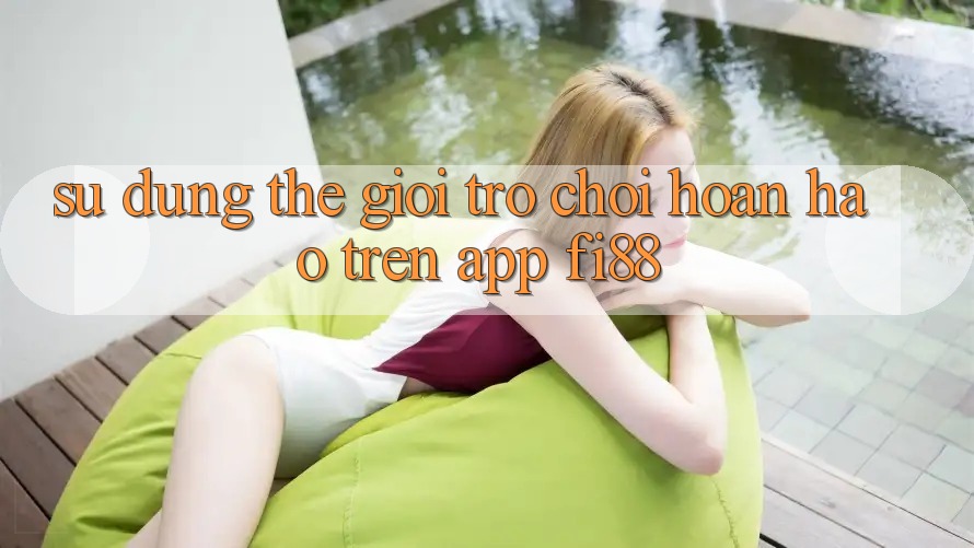 Sử dụng thế giới trò chơi hoàn hảo trên app Fi88 Sử dụng thế giới trò chơi hoàn hảo trên app Fi88