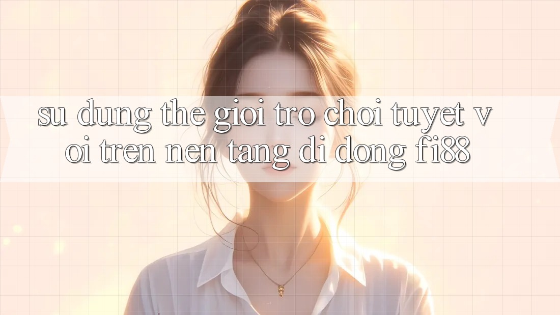 Sử dụng thế giới trò chơi tuyệt vời trên nền tảng di động Fi88