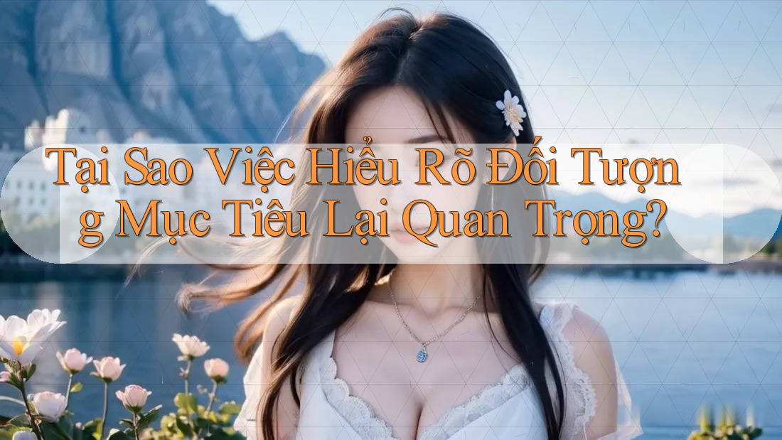 Tại Sao Việc Hiểu Rõ Đối Tượng Mục Tiêu Lại Quan Trọng?