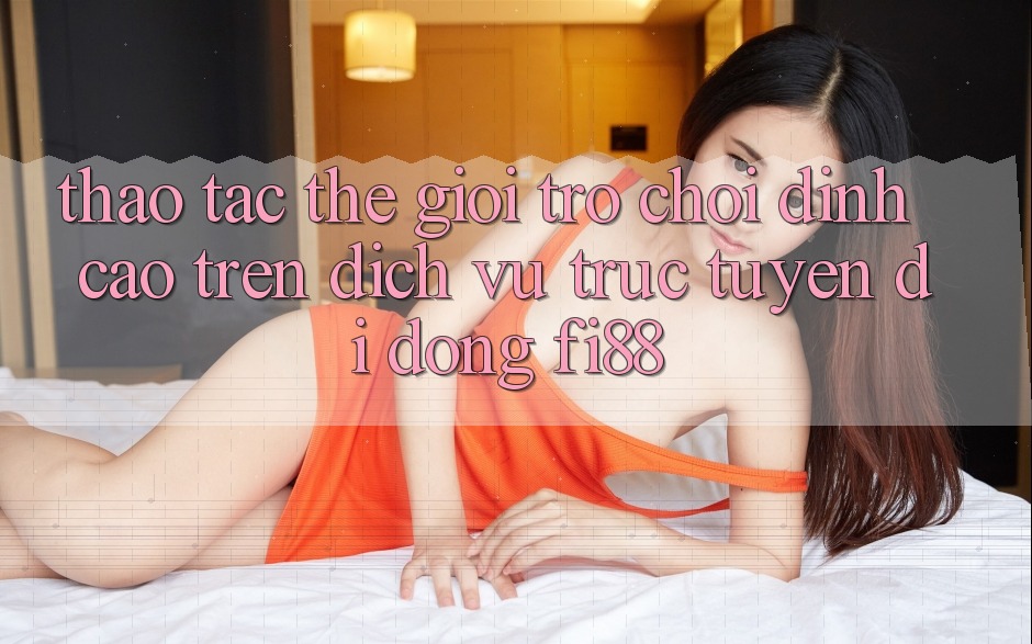 Thao tác thế giới trò chơi đỉnh cao trên dịch vụ trực tuyến di động Fi88 Thao tác thế giới trò chơi đỉnh cao trên dịch vụ trực tuyến di động Fi88
