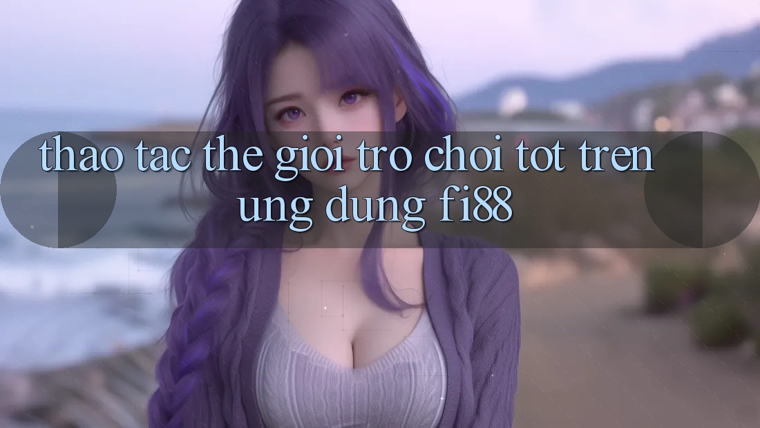 Thao tác thế giới trò chơi tốt trên ứng dụng Fi88 Thao tác thế giới trò chơi tốt trên ứng dụng Fi88