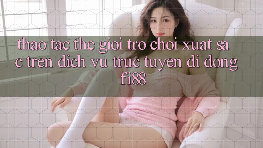 Thao tác thế giới trò chơi xuất sắc trên dịch vụ trực tuyến di động Fi88