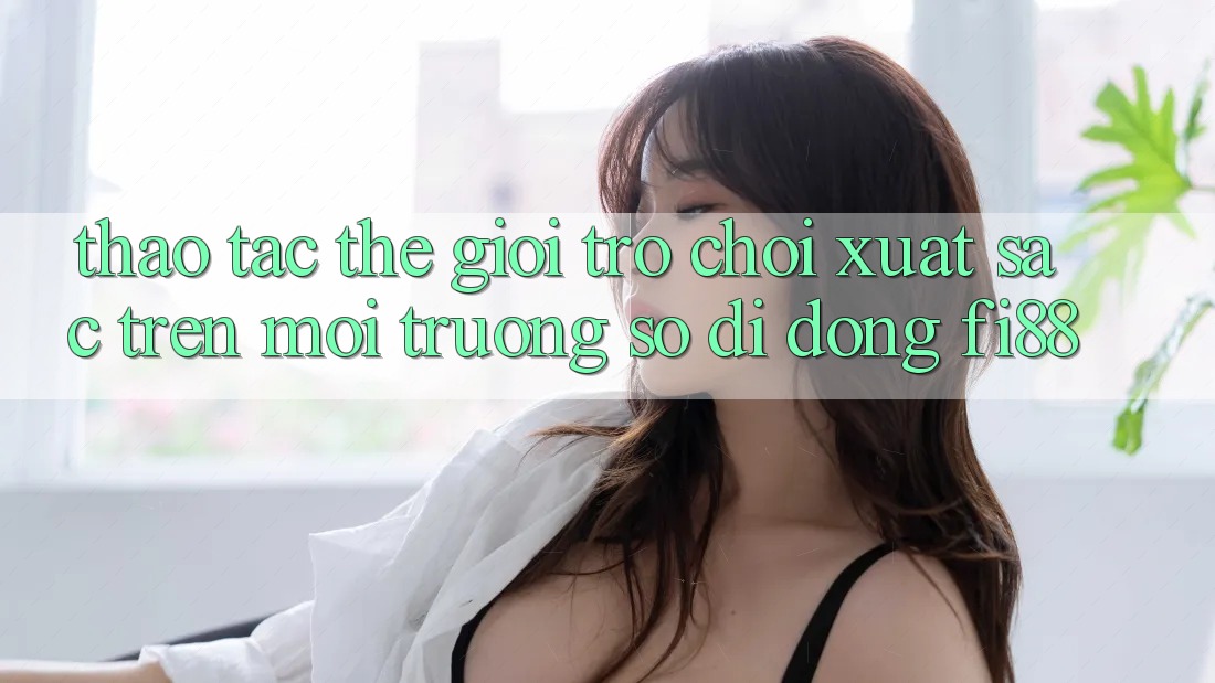 Thao tác thế giới trò chơi xuất sắc trên môi trường số di động Fi88 Thao tác thế giới trò chơi xuất sắc trên môi trường số di động Fi88