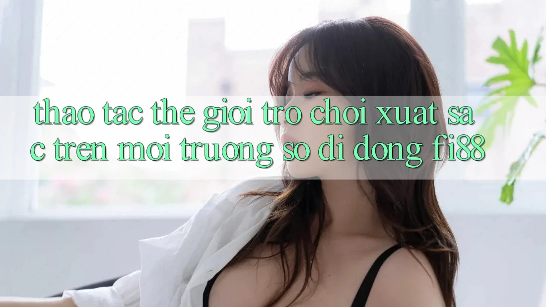 Thao tác thế giới trò chơi xuất sắc trên môi trường số di động Fi88 Thao tác thế giới trò chơi xuất sắc trên môi trường số di động Fi88