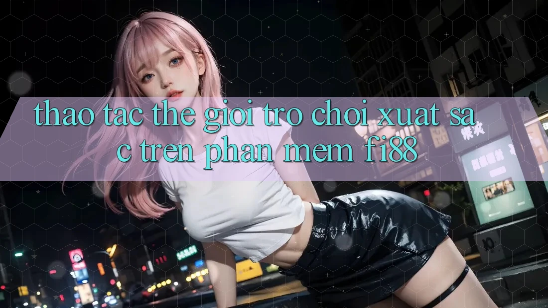 Thao tác thế giới trò chơi xuất sắc trên phần mềm Fi88 Thao tác thế giới trò chơi xuất sắc trên phần mềm Fi88