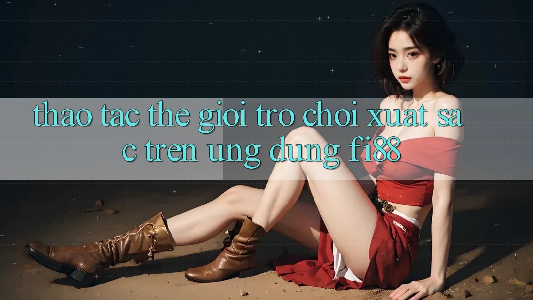 Thao tác thế giới trò chơi xuất sắc trên ứng dụng Fi88 Thao tác thế giới trò chơi xuất sắc trên ứng dụng Fi88