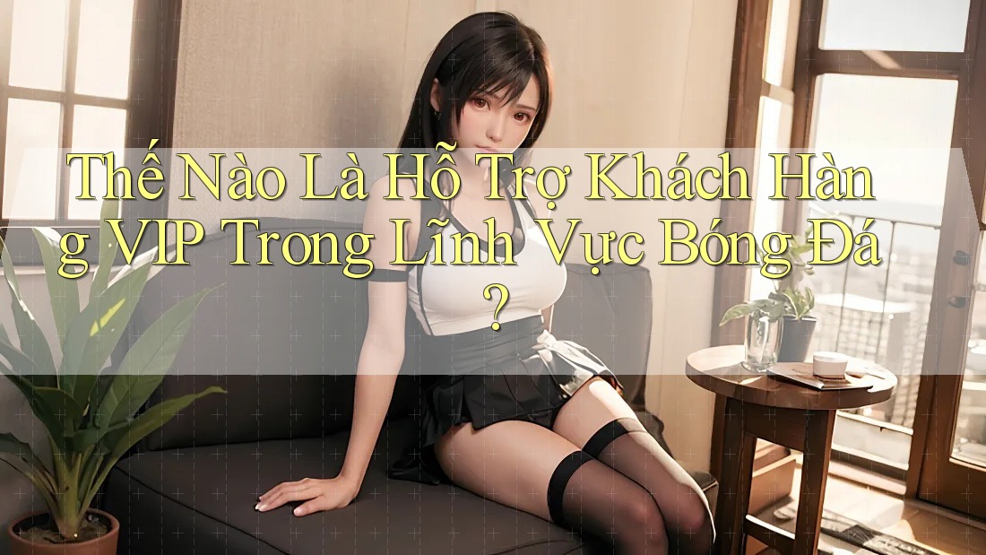 Thế Nào Là Hỗ Trợ Khách Hàng VIP Trong Lĩnh Vực Bóng Đá? Thế Nào Là Hỗ Trợ Khách Hàng VIP Trong Lĩnh Vực Bóng Đá?