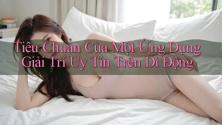 Tiêu Chuẩn Của Một Ứng Dụng Giải Trí Uy Tín Trên Di Động