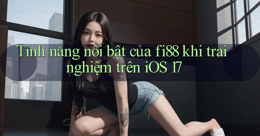 Tính năng nổi bật của fi88 khi trải nghiệm trên iOS 17