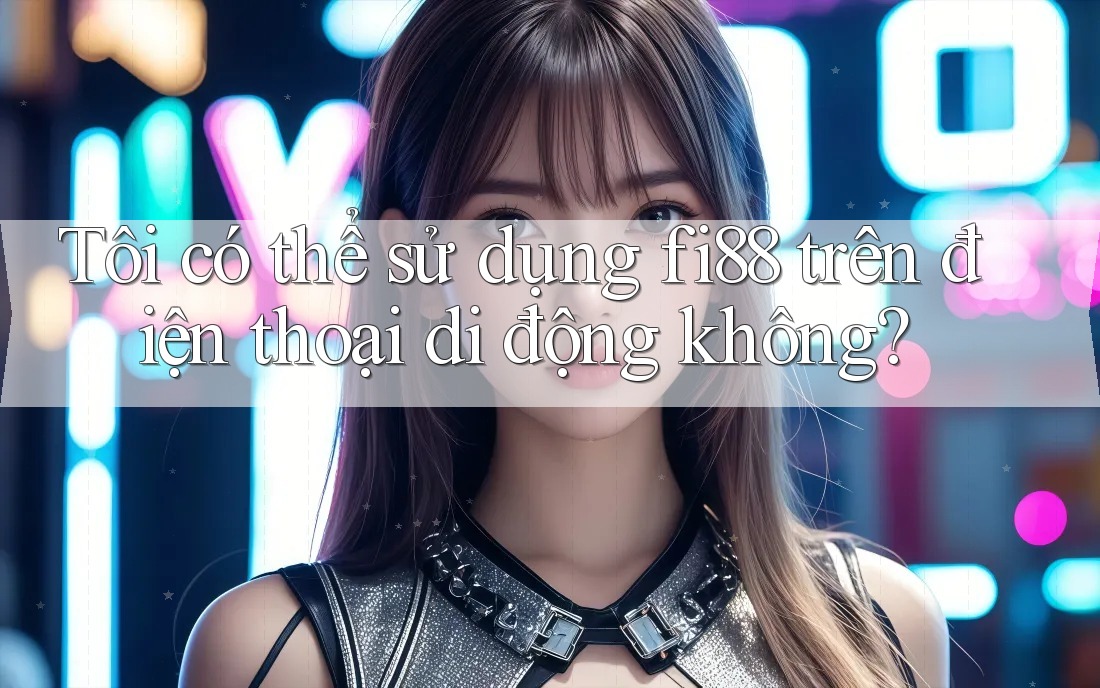 Tôi có thể sử dụng fi88 trên điện thoại di động không?