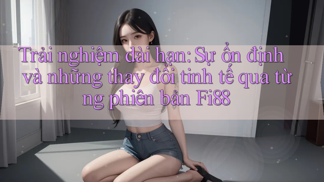 Trải nghiệm dài hạn: Sự ổn định và những thay đổi tinh tế qua từng phiên bản Fi88