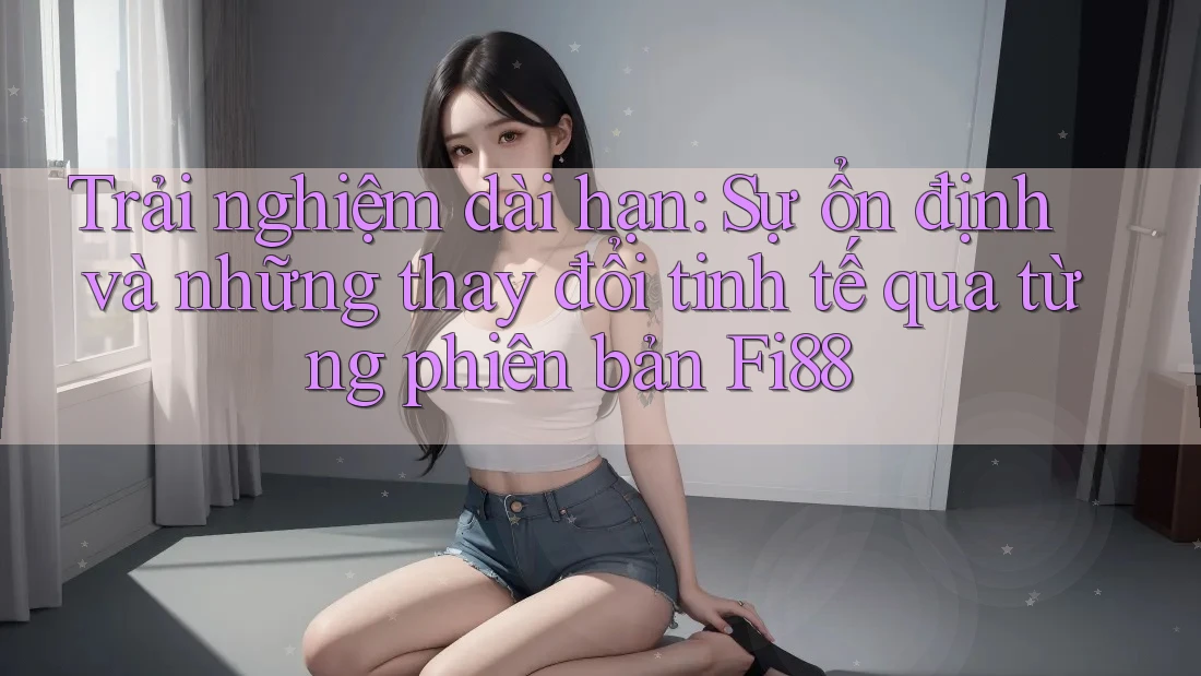 Trải nghiệm dài hạn: Sự ổn định và những thay đổi tinh tế qua từng phiên bản Fi88 Trải nghiệm dài hạn: Sự ổn định và những thay đổi tinh tế qua từng phiên bản Fi88