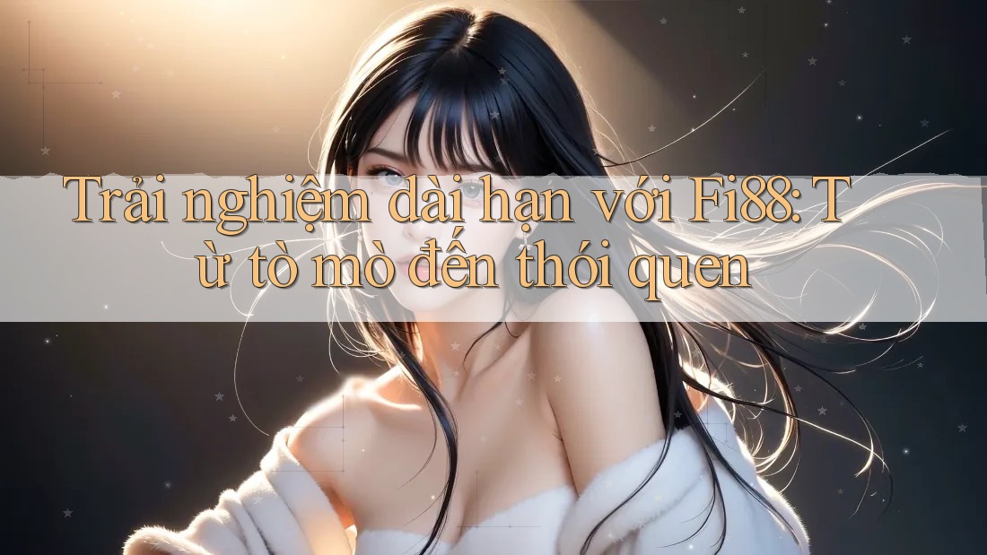 Trải nghiệm dài hạn với Fi88: Từ tò mò đến thói quen Trải nghiệm dài hạn với Fi88: Từ tò mò đến thói quen