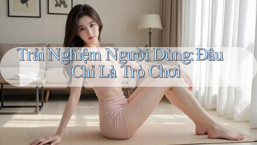 Trải Nghiệm Người Dùng: Đâu Chỉ Là Trò Chơi?