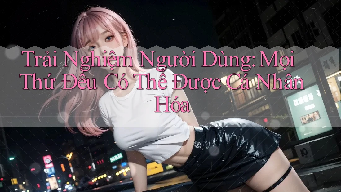 Trải Nghiệm Người Dùng: Mọi Thứ Đều Có Thể Được Cá Nhân Hóa
