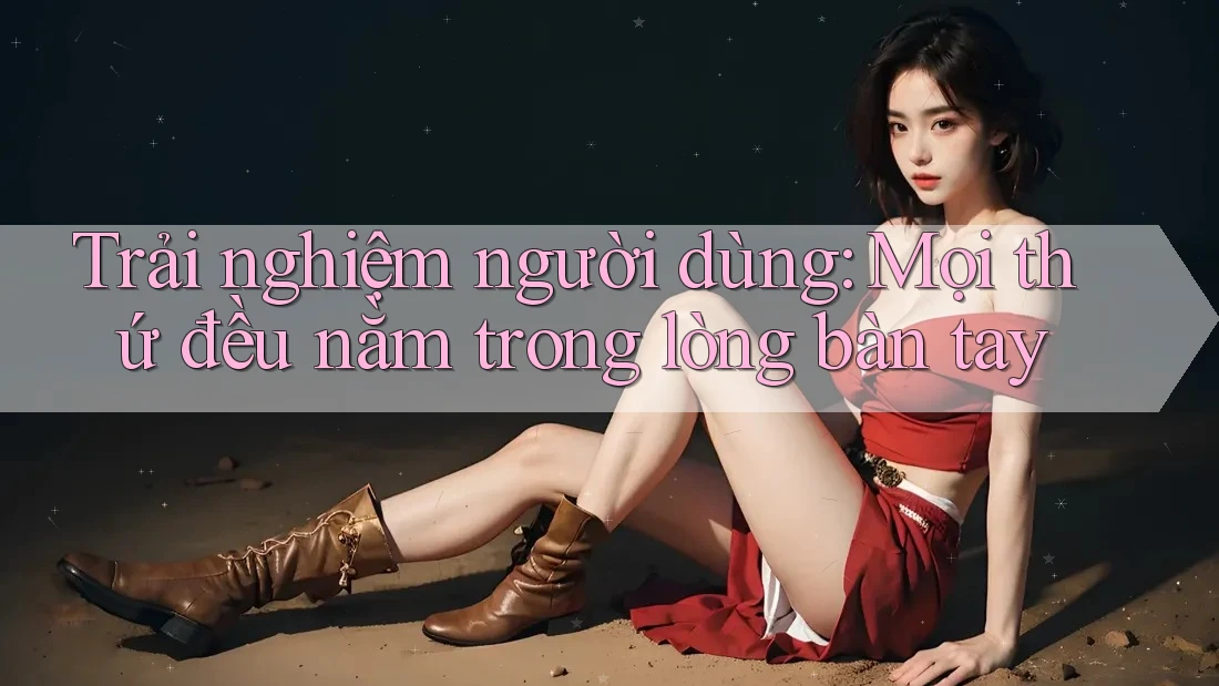Trải nghiệm người dùng: Mọi thứ đều nằm trong lòng bàn tay Trải nghiệm người dùng: Mọi thứ đều nằm trong lòng bàn tay