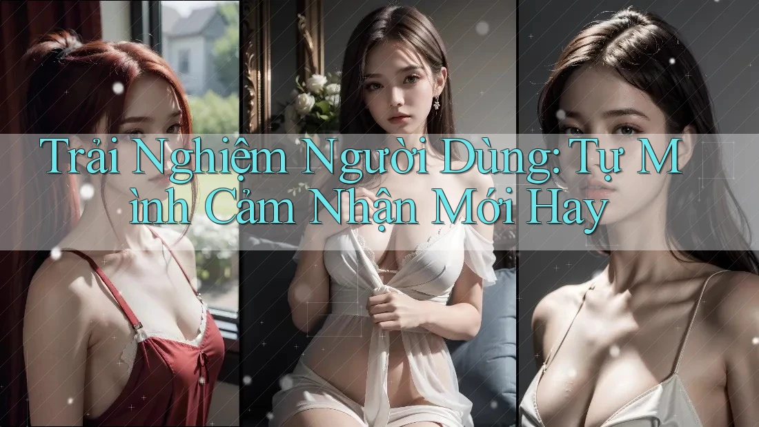 Trải Nghiệm Người Dùng: Tự Mình Cảm Nhận Mới Hay Trải Nghiệm Người Dùng: Tự Mình Cảm Nhận Mới Hay