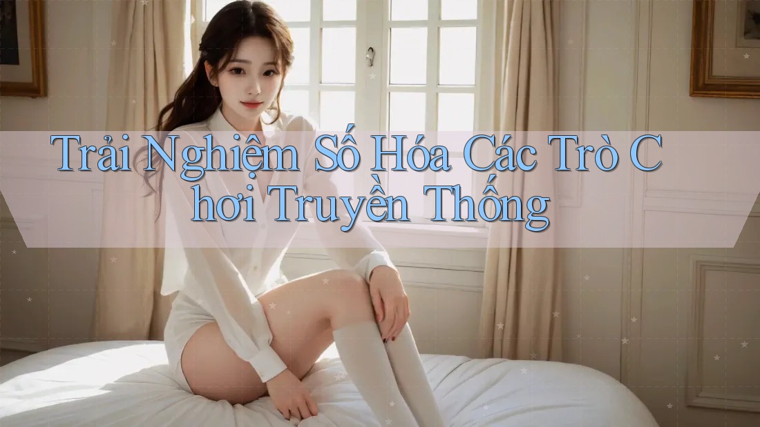 Trải Nghiệm Số Hóa Các Trò Chơi Truyền Thống Trải Nghiệm Số Hóa Các Trò Chơi Truyền Thống