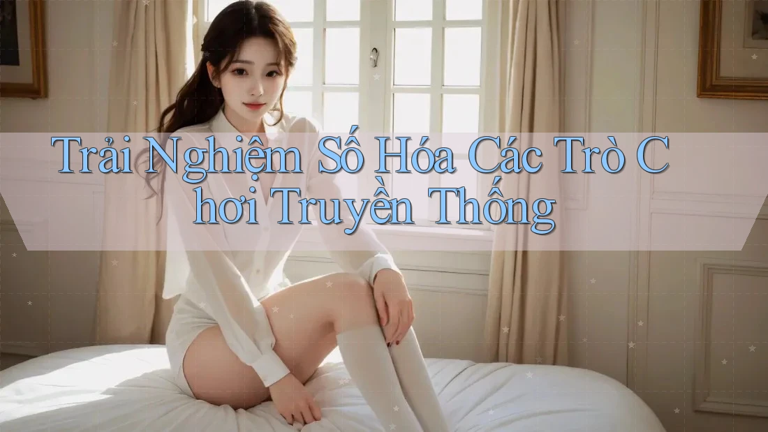 Trải Nghiệm Số Hóa Các Trò Chơi Truyền Thống Trải Nghiệm Số Hóa Các Trò Chơi Truyền Thống
